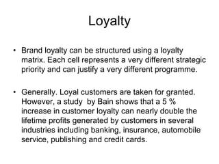 Loyalty
• Brand loyalty can be structured using a loyalty
matrix. Each cell represents a very different strategic
priority and can justify a very different programme.
• Generally. Loyal customers are taken for granted.
However, a study by Bain shows that a 5 %
increase in customer loyalty can nearly double the
lifetime profits generated by customers in several
industries including banking, insurance, automobile
service, publishing and credit cards.
 
