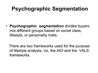 Psychographic Segmentation
• Psychographic segmentation divides buyers
into different groups based on social class,
lifestyle, or personality traits.
There are two frameworks used for the purpose
of lifestyle analysis, viz, the AIO and the VALS
frameworks.
 