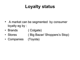Loyalty status
• A market can be segmented by consumer
loyalty eg by :
• Brands ( Colgate)
• Stores ( Big Bazar/ Shoppers’s Stop)
• Companies (Toyota)
 