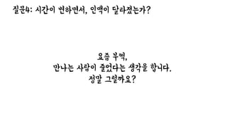 질문4: 시간이 변하면서, 인맥이 달라졌는가?
요즘 부쩍,
만나는 사람이 줄었다는 생각을 합니다.
정말 그럴까요?
 