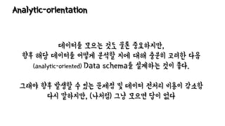 Analytic-orientation
데이터를 모으는 것도 물론 중요하지만,
향후 해당 데이터를 어떻게 분석할 지에 대해 충분히 고려한 다음
(analytic-oriented) Data schema를 설계하는 것이 좋다.
그래야 향후 발생할 수 있는 문제점 및 데이터 전처리 비용이 감소함
다시 말하지만, (나처럼) 그냥 모으면 답이 없다
 