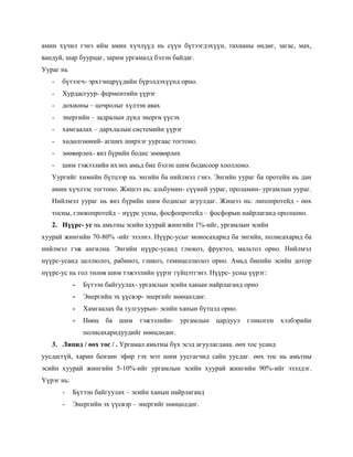 амин хүчил гэнэ ийм амин хүчлүүд нь сүүн бүтээгдэхүүн, тахианы өндөг, загас, мах,
вандуй, шар буурцаг, зарим ургамалд бэлэн байдаг.
Уураг нь
   -   бүтээгч- эрхтэнцрүүдийн бүрэлдэхүүнд орно.
   -   Хурдасгуур- ферментийн үүрэг
   -   дохионы – цочролыг хүлээн авах
   -   энергийн – задралын дүнд энерги үүсэх
   -   хамгаалах – дархлалын системийн үүрэг
   -   хөдөлгөөний- агших ширхэг уургаас тогтоно.
   -   зөөвөрлөх- янз бүрийн бодис зөөвөрлөх
   -   шим тэжээлийн ихэнх амьд бие бэлэн шим бодисоор хооллоно.
   Уургийг химийн бүтцээр нь энгийн ба нийлмэл гэнэ. Энгийн уураг ба протейн нь дан
   амин хүчлээс тогтоно. Жишээ нь: альбумин- сүүний уураг, проламин- ургамлын уураг.
   Нийлмэл уураг нь янз бүрийн шим бодисыг агуулдаг. Жишээ нь: липопротейд - өөх
   тосны, глюкопротейд – нүүрс усны, фосфопротейд – фосфорын найрлаганд оролцоно.
   2. Нүүрс- ус нь амьтны эсийн хуурай жингийн 1%-ийг, ургамлын эсийн
хуурай жингийн 70-80% -ийг эзэлнэ. Нүүрс-усыг моносахарид ба энгийн, полисахарид ба
нийлмэл гэж ангилна. Энгийн нүүрс-усанд глюкоз, фруктоз, мальтоз орно. Нийлмэл
нүүрс-усанд целлюлоз, рабиноз, гликоз, гемицеллюлоз орно. Амьд биеийн эсийн дотор
нүүрс-ус нь гол төлөв шим тэжээлийн үүрэг гүйцэтгэнэ. Нүүрс- усны үүрэг:
            -   Бүтээн байгуулах- ургамлын эсийн ханын найрлаганд орно
            -   Энергийн эх үүсвэр- энергийг нөөцөлдөг.
            -   Хамгаалах ба тулгуурын- эсийн ханын бүтцэд орно.
            -   Нөөц   ба шим тэжээлийн-       ургамлын   цардуул   гликоген   хэлбэрийн
                полисахаридуудийг нөөцлөдөг.
   3. Липид / өөх тос / . Ургамал амьтны бүх эсэд агуулагдана. өөх тос усанд
уусдаггүй, харин бензин эфир гэх мэт шим уусгагчид сайн уусдаг. өөх тос нь амьтны
эсийн хуурай жингийн 5-10%-ийг ургамлын эсийн хуурай жингийн 90%-ийг эзэлдэг.
Үүрэг нь:
       -    Бүтээн байгуулах – эсийн ханын найрлаганд
       -    Энергийн эх үүсвэр – энергийг нөөцөлдөг.
 