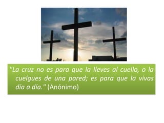 "La cruz no es para que la lleves al cuello, o la
cuelgues de una pared; es para que la vivas
día a día." (Anónimo)
 