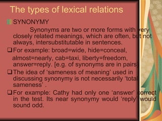 The types of lexical relations SYNONYMY Synonyms are two or more forms with very closely related meanings, which are often, but not always, intersubstitutable in sentences.  For example: broad=wide, hide=conceal,  almost=nearly, cab=taxi, liberty=freedom, answer=reply. [e.g. of synonyms are in pairs] The idea of ‘sameness of meaning’ used in discussing synonymy is not necessarily ‘total sameness’ .  For example: Cathy had only one ‘answer’ correct in the test. Its near synonymy would ‘reply’ would sound odd.  