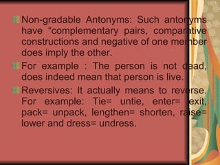 Non-gradable Antonyms: Such antonyms have “complementary pairs, comparative constructions and negative of one member does imply the other. For example : The person is not dead, does indeed mean that person is live. Reversives: It actually means to reverse. For example: Tie= untie, enter= exit, pack= unpack, lengthen= shorten, raise= lower and dress= undress.  