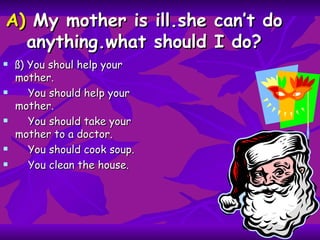 A)  My mother is ill.she can’t do anything.what should I do? ß) You shoul help your mother. You should help your mother. You should take your mother to a doctor. You should cook soup. You clean the house.  
