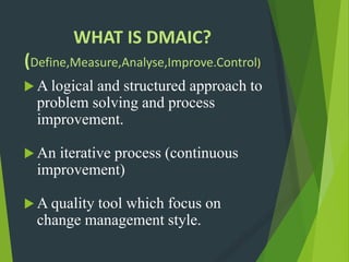 WHAT IS DMAIC?
(Define,Measure,Analyse,Improve.Control)
 A logical and structured approach to
problem solving and process
improvement.
 An iterative process (continuous
improvement)
 A quality tool which focus on
change management style.
 