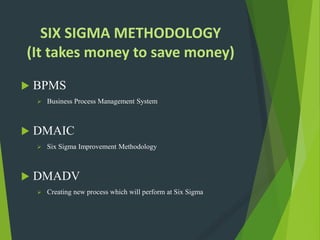 SIX SIGMA METHODOLOGY
(It takes money to save money)
 BPMS
 Business Process Management System
 DMAIC
 Six Sigma Improvement Methodology
 DMADV
 Creating new process which will perform at Six Sigma
 