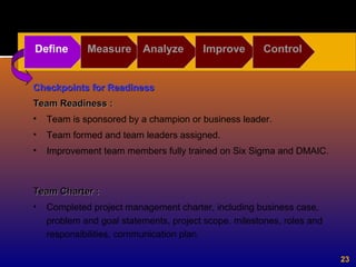 23
Checkpoints for ReadinessCheckpoints for Readiness
Team Readiness :Team Readiness :
• Team is sponsored by a champion or business leader.
• Team formed and team leaders assigned.
• Improvement team members fully trained on Six Sigma and DMAIC.
Define Measure Analyze Improve Control
Team Charter :Team Charter :
• Completed project management charter, including business case,
problem and goal statements, project scope, milestones, roles and
responsibilities, communication plan.
 