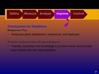 37
Define Measure Analyze Improve Control
Checkpoints for ReadinessCheckpoints for Readiness
Response PlanResponse Plan
• Response plans established, understood, and deployed.
Transfer of Ownership (Project Closure)Transfer of Ownership (Project Closure)
• Transfer ownership and knowledge to process owner and process
team tasked with the responsibilities.
 