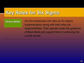 49
Are the employees who take up Six Sigma
implementation along with their other job
responsibilities. They operate under the guidance
of Black Belts and support them in achieving the
overall results.
Key Roles for Six SigmaKey Roles for Six Sigma
Green BeltsGreen Belts
 