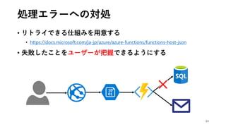 処理エラーへの対処
• リトライできる仕組みを用意する
• https://docs.microsoft.com/ja-jp/azure/azure-functions/functions-host-json
• 失敗したことをユーザーが把握できるようにする
24
 