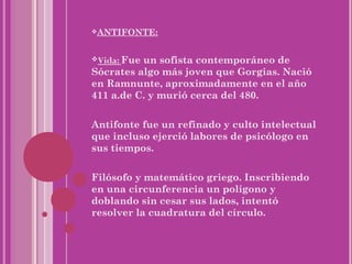 ANTIFONTE:



Vida: Fueun sofista contemporáneo de
Sócrates algo más joven que Gorgias. Nació
en Ramnunte, aproximadamente en el año
411 a.de C. y murió cerca del 480.


Antifonte fue un refinado y culto intelectual
que incluso ejerció labores de psicólogo en
sus tiempos.


Filósofo y matemático griego. Inscribiendo
en una circunferencia un polígono y
doblando sin cesar sus lados, intentó
resolver la cuadratura del círculo.
 
