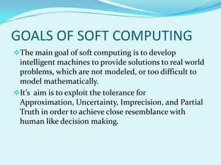 GOALS OF SOFT COMPUTING
The main goal of soft computing is to develop
 intelligent machines to provide solutions to real world
 problems, which are not modeled, or too difficult to
 model mathematically.
It’s aim is to exploit the tolerance for
 Approximation, Uncertainty, Imprecision, and Partial
 Truth in order to achieve close resemblance with
 human like decision making.
 