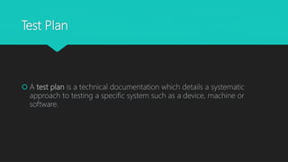 Test Plan
 A test plan is a technical documentation which details a systematic
approach to testing a specific system such as a device, machine or
software.
 