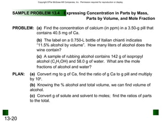 SAMPLE PROBLEM 13.4 Expressing Concentration in Parts by Mass,  Parts by Volume, and Mole Fraction PLAN: PROBLEM: (a)   Find the concentration of calcium (in ppm) in a 3.50-g pill that contains 40.5 mg of Ca. (b)   The label on a 0.750-L bottle of Italian chianti indicates “11.5% alcohol by volume”.  How many liters of alcohol does the wine contain? (c)   A sample of rubbing alcohol contains 142 g of isopropyl alcohol (C 3 H 7 OH) and 58.0 g of water.  What are the mole fractions of alcohol and water? (a)   Convert mg to g of Ca, find the ratio of g Ca to g pill and multiply by 10 6 . (b)   Knowing the % alcohol and total volume, we can find volume of alcohol. (c)   Convert g of solute and solvent to moles;  find the ratios of parts to the total. 