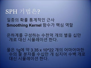 SPH 기법은?
일종의 확률 통계적인 근사
Smoothing Kernel 함수가 핵심 역할
은하계를 구성하는 수천억 개의 별을 십만
개로 대신 시뮬레이션 한다.
물은 1g에 약 3.35 x 10^22 개의 어마어마한
수의 물 분자를 수십만 개 심지어 수백 개로
대신 시뮬레이션 한다.
 
