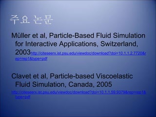 주요 논문
Müller et al, Particle-Based Fluid Simulation
for Interactive Applications, Switzerland,
2003http://citeseerx.ist.psu.edu/viewdoc/download?doi=10.1.1.2.7720&r
ep=rep1&type=pdf
Clavet et al, Particle-based Viscoelastic
Fluid Simulation, Canada, 2005
http://citeseerx.ist.psu.edu/viewdoc/download?doi=10.1.1.59.9379&rep=rep1&
type=pdf
 