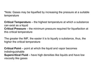 *Note: Gases may be liquefied by increasing the pressure at a suitable temperature Critical Temperature  – the highest temperature at which a substance can exist as a liquid Critical Pressure  – the minimum pressure required for liquefaction at this critical temperature The greater the IMF, the easier it is to liquefy a substance, thus, the higher the critical temperature Critical Point  – point at which the liquid and vapor becomes indistinguishable Supercritical Fluid  – have high densities like liquids and have low viscosity like gases 