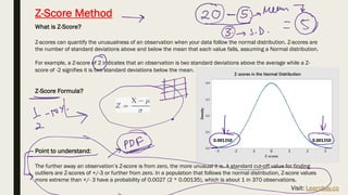 Z-Score Method
What is Z-Score?
Z-scores can quantify the unusualness of an observation when your data follow the normal distribution. Z-scores are
the number of standard deviations above and below the mean that each value falls, assuming a Normal distribution.
For example, a Z-score of 2 indicates that an observation is two standard deviations above the average while a Z-
score of -2 signifies it is two standard deviations below the mean.
Z-Score Formula?
Point to understand:
The further away an observation’s Z-score is from zero, the more unusual it is. A standard cut-off value for finding
outliers are Z-scores of +/-3 or further from zero. In a population that follows the normal distribution, Z-score values
more extreme than +/- 3 have a probability of 0.0027 (2 * 0.00135), which is about 1 in 370 observations.
Visit: Learnbay.co
 