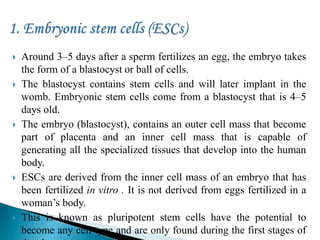  Around 3–5 days after a sperm fertilizes an egg, the embryo takes
the form of a blastocyst or ball of cells.
 The blastocyst contains stem cells and will later implant in the
womb. Embryonic stem cells come from a blastocyst that is 4–5
days old.
 The embryo (blastocyst), contains an outer cell mass that become
part of placenta and an inner cell mass that is capable of
generating all the specialized tissues that develop into the human
body.
 ESCs are derived from the inner cell mass of an embryo that has
been fertilized in vitro . It is not derived from eggs fertilized in a
woman’s body.
 This is known as pluripotent stem cells have the potential to
become any cell type and are only found during the first stages of
 