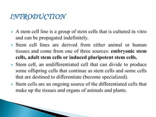  A stem cell line is a group of stem cells that is cultured in vitro
and can be propagated indefinitely.
 Stem cell lines are derived from either animal or human
tissues and come from one of three sources: embryonic stem
cells, adult stem cells or induced pluripotent stem cells.
 Stem cell, an undifferentiated cell that can divide to produce
some offspring cells that continue as stem cells and some cells
that are destined to differentiate (become specialized).
 Stem cells are an ongoing source of the differentiated cells that
make up the tissues and organs of animals and plants.
 