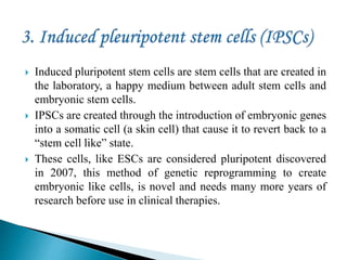 Induced pluripotent stem cells are stem cells that are created in
the laboratory, a happy medium between adult stem cells and
embryonic stem cells.
 IPSCs are created through the introduction of embryonic genes
into a somatic cell (a skin cell) that cause it to revert back to a
“stem cell like” state.
 These cells, like ESCs are considered pluripotent discovered
in 2007, this method of genetic reprogramming to create
embryonic like cells, is novel and needs many more years of
research before use in clinical therapies.
 