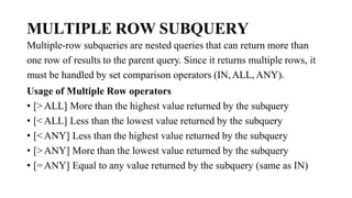 MULTIPLE ROW SUBQUERY
Multiple-row subqueries are nested queries that can return more than
one row of results to the parent query. Since it returns multiple rows, it
must be handled by set comparison operators (IN,ALL, ANY).
Usage of Multiple Row operators
• [>ALL] More than the highest value returned by the subquery
• [<ALL] Less than the lowest value returned by the subquery
• [<ANY] Less than the highest value returned by the subquery
• [>ANY] More than the lowest value returned by the subquery
• [=ANY] Equal to any value returned by the subquery (same as IN)
 