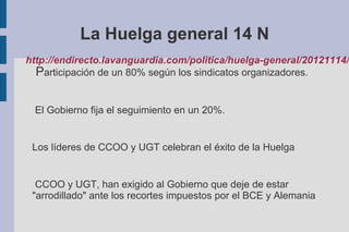 La Huelga general 14 N
http://endirecto.lavanguardia.com/politica/huelga-general/20121114/
Participación de un 80% según los sindicatos organizadores.
El Gobierno fija el seguimiento en un 20%.
Los líderes de CCOO y UGT celebran el éxito de la Huelga
CCOO y UGT, han exigido al Gobierno que deje de estar
"arrodillado" ante los recortes impuestos por el BCE y Alemania