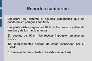 Recortes sanitarios
Expulsará del sistema a algunos ciudadanos que se
quedarán sin paraguas sanitario.
Los pensionistas pagarán el 10 % de las prótesis y sillas de
ruedas y de los medicamentos.
El copago de 1€ en las recetas impuesto en algunas
CCAA
425 medicamentos dejarán de estar financiados por el
Estado.
Extranjeros ilegales pierden la asistencia sanitaria.