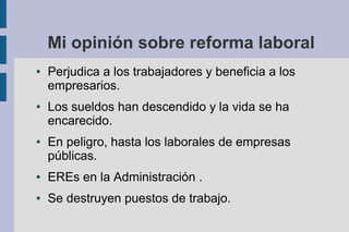 Mi opinión sobre reforma laboral
● Perjudica a los trabajadores y beneficia a los
empresarios.
● Los sueldos han descendido y la vida se ha
encarecido.
● En peligro, hasta los laborales de empresas
públicas.
● EREs en la Administración .
● Se destruyen puestos de trabajo.