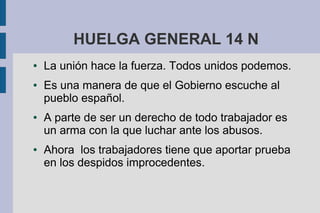 HUELGA GENERAL 14 N
● La unión hace la fuerza. Todos unidos podemos.
● Es una manera de que el Gobierno escuche al
pueblo español.
● A parte de ser un derecho de todo trabajador es
un arma con la que luchar ante los abusos.
● Ahora los trabajadores tiene que aportar prueba
en los despidos improcedentes.