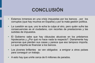 CONCLUSIÓN
● Estamos inmersos en una crisis impuestas por los bancos , por los
corruptos (que hay muchos en España) y por la mala gestión política.
● La cuestión es que, uno le echa la culpa al otro, pero quién sufre las
consecuencias es el ciudadano, con recortes de prestaciones y las
subidas de impuestos.
● El Gobierno sabe que hay cláusulas abusivas en los préstamos
hipotecarios y ¿Por qué no hace nada la respecto?. Diariamente hay
personas que pierden sus casas y parece que eso tampoco importa.
Lo que importa es financiar a los bancos.
● Los jóvenes brillantes se ven obligados a emigrar a otros países
para conseguir un trabajo.
● A esto hay que unirle cerca de 6 millones de parados.