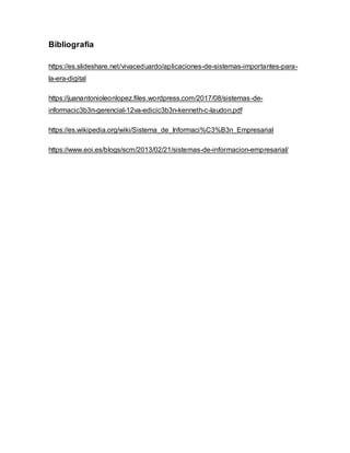 Bibliografía
https://es.slideshare.net/vivaceduardo/aplicaciones-de-sistemas-importantes-para-
la-era-digital
https://juanantonioleonlopez.files.wordpress.com/2017/08/sistemas-de-
informacic3b3n-gerencial-12va-edicic3b3n-kenneth-c-laudon.pdf
https://es.wikipedia.org/wiki/Sistema_de_Informaci%C3%B3n_Empresarial
https://www.eoi.es/blogs/scm/2013/02/21/sistemas-de-informacion-empresarial/
 