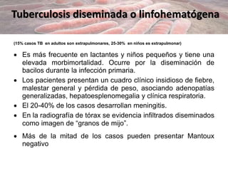 Tuberculosis diseminada o linfohematógena
(15% casos TB en adultos son extrapulmonares, 25-30% en niños es extrapulmonar)
 Es más frecuente en lactantes y niños pequeños y tiene una
elevada morbimortalidad. Ocurre por la diseminación de
bacilos durante la infección primaria.
 Los pacientes presentan un cuadro clínico insidioso de fiebre,
malestar general y pérdida de peso, asociando adenopatías
generalizadas, hepatoesplenomegalia y clínica respiratoria.
 El 20-40% de los casos desarrollan meningitis.
 En la radiografía de tórax se evidencia infiltrados diseminados
como imagen de “granos de mijo”.
 Más de la mitad de los casos pueden presentar Mantoux
negativo
 