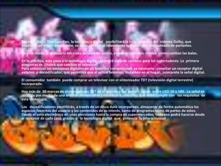 Según el diario The Guardian, la tecnología digital   posibilitará la incorporación del  sistema Dolby, que producen un efecto envolvente, es decir, crea en el televidente la ilusión de estar rodeado de parlantes.     De este modo, si el usuario mira una película de acción, escuchará con más nitidez  cómo zumban las balas.     En la práctica, este paso a la tecnología digital supondrá algunos cambios para los espectadores. La  primera preguntas es  ¿habrá que cambiar el televisor?  Para sintonizar las emisiones digitales en un televisor convencional, es necesario   conectar un receptor digital externo  o decodificador, que permitirá que el actual televisor, instalado en el hogar,  interprete la señal digital.  El consumidor  también  puede comprar un televisor con el sintonizador TDT (televisión digital terrestre) incorporado. Hay más de  30 marcas de sintonizadores TDT en el mundo y sus precios varían  entre USD 50 y 180 . La señal es recibida por medio de una antena convencional (individual o colectiva) que debe cumplir con   los requisitos  de  esta tecnología.     Los   decodificadores permitirán, a través de un disco duro incorporado, almacenar de forma automática los espacios favoritos del usuario y los contenidos de su interés, tanto de programas como de partes de estos.  Desde el voto electrónico en unas elecciones hasta la compra en supermercados; todo eso podrá hacerse desde el receptor de cada casa, gracias a   la tecnología digital  que   potencia  la interactividad .  