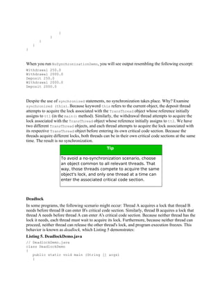}
              }
        }
    }
}



When you run NoSynchronizationDemo, you will see output resembling the following excerpt:
Withdrawal 250.0
Withdrawal 2000.0
Deposit 250.0
Withdrawal 2000.0
Deposit 2000.0



Despite the use of synchronized statements, no synchronization takes place. Why? Examine
synchronized (this). Because keyword this refers to the current object, the deposit thread
attempts to acquire the lock associated with the TransThread object whose reference initially
assigns to tt1 (in the main() method). Similarly, the withdrawal thread attempts to acquire the
lock associated with the TransThread object whose reference initially assigns to tt2. We have
two different TransThread objects, and each thread attempts to acquire the lock associated with
its respective TransThread object before entering its own critical code section. Because the
threads acquire different locks, both threads can be in their own critical code sections at the same
time. The result is no synchronization.
                                               Tip

                    To avoid a no-synchronization scenario, choose
                    an object common to all relevant threads. That
                    way, those threads compete to acquire the same
                    object's lock, and only one thread at a time can
                    enter the associated critical code section.



Deadlock
In some programs, the following scenario might occur: Thread A acquires a lock that thread B
needs before thread B can enter B's critical code section. Similarly, thread B acquires a lock that
thread A needs before thread A can enter A's critical code section. Because neither thread has the
lock it needs, each thread must wait to acquire its lock. Furthermore, because neither thread can
proceed, neither thread can release the other thread's lock, and program execution freezes. This
behavior is known as deadlock, which Listing 5 demonstrates:
Listing 5. DeadlockDemo.java
// DeadlockDemo.java
class DeadlockDemo
{
   public static void main (String [] args)
   {
 
