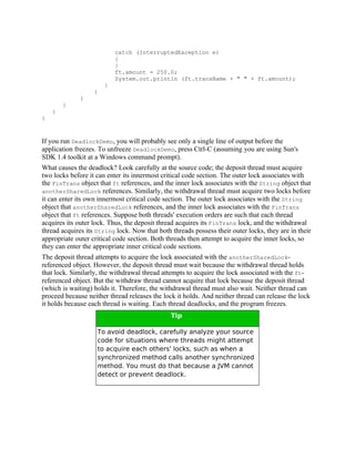catch (InterruptedException e)
                           {
                           }
                           ft.amount = 250.0;
                           System.out.println (ft.transName + " " + ft.amount);
                       }
                   }
              }
        }
    }
}



If you run DeadlockDemo, you will probably see only a single line of output before the
application freezes. To unfreeze DeadlockDemo, press Ctrl-C (assuming you are using Sun's
SDK 1.4 toolkit at a Windows command prompt).
What causes the deadlock? Look carefully at the source code; the deposit thread must acquire
two locks before it can enter its innermost critical code section. The outer lock associates with
the FinTrans object that ft references, and the inner lock associates with the String object that
anotherSharedLock references. Similarly, the withdrawal thread must acquire two locks before
it can enter its own innermost critical code section. The outer lock associates with the String
object that anotherSharedLock references, and the inner lock associates with the FinTrans
object that ft references. Suppose both threads' execution orders are such that each thread
acquires its outer lock. Thus, the deposit thread acquires its FinTrans lock, and the withdrawal
thread acquires its String lock. Now that both threads possess their outer locks, they are in their
appropriate outer critical code section. Both threads then attempt to acquire the inner locks, so
they can enter the appropriate inner critical code sections.
The deposit thread attempts to acquire the lock associated with the anotherSharedLock-
referenced object. However, the deposit thread must wait because the withdrawal thread holds
that lock. Similarly, the withdrawal thread attempts to acquire the lock associated with the ft-
referenced object. But the withdraw thread cannot acquire that lock because the deposit thread
(which is waiting) holds it. Therefore, the withdrawal thread must also wait. Neither thread can
proceed because neither thread releases the lock it holds. And neither thread can release the lock
it holds because each thread is waiting. Each thread deadlocks, and the program freezes.
                                               Tip

                    To avoid deadlock, carefully analyze your source
                    code for situations where threads might attempt
                    to acquire each others' locks, such as when a
                    synchronized method calls another synchronized
                    method. You must do that because a JVM cannot
                    detect or prevent deadlock.
 