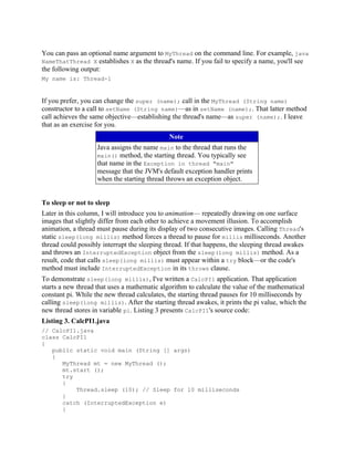 You can pass an optional name argument to MyThread on the command line. For example, java
NameThatThread X establishes X as the thread's name. If you fail to specify a name, you'll see
the following output:
My name is: Thread-1


If you prefer, you can change the super (name); call in the MyThread (String name)
constructor to a call to setName (String name)—as in setName (name);. That latter method
call achieves the same objective—establishing the thread's name—as super (name);. I leave
that as an exercise for you.
                                              Note
                    Java assigns the name main to the thread that runs the
                    main() method, the starting thread. You typically see
                    that name in the Exception in thread "main"
                    message that the JVM's default exception handler prints
                    when the starting thread throws an exception object.


To sleep or not to sleep
Later in this column, I will introduce you to animation— repeatedly drawing on one surface
images that slightly differ from each other to achieve a movement illusion. To accomplish
animation, a thread must pause during its display of two consecutive images. Calling Thread's
static sleep(long millis) method forces a thread to pause for millis milliseconds. Another
thread could possibly interrupt the sleeping thread. If that happens, the sleeping thread awakes
and throws an InterruptedException object from the sleep(long millis) method. As a
result, code that calls sleep(long millis) must appear within a try block—or the code's
method must include InterruptedException in its throws clause.
To demonstrate sleep(long millis), I've written a CalcPI1 application. That application
starts a new thread that uses a mathematic algorithm to calculate the value of the mathematical
constant pi. While the new thread calculates, the starting thread pauses for 10 milliseconds by
calling sleep(long millis). After the starting thread awakes, it prints the pi value, which the
new thread stores in variable pi. Listing 3 presents CalcPI1's source code:
Listing 3. CalcPI1.java
// CalcPI1.java
class CalcPI1
{
   public static void main (String [] args)
   {
      MyThread mt = new MyThread ();
      mt.start ();
      try
      {
          Thread.sleep (10); // Sleep for 10 milliseconds
      }
      catch (InterruptedException e)
      {
 