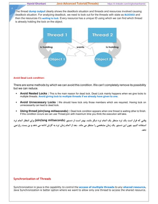 Hamid Ghorbani Java Advanced Tutorial(Threads) https://ir.linkedin.com/in/ghorbanihamid
۵
The thread dump output clearly shows the deadlock situation and threads and resources involved causing
deadlock situation. For analyzing deadlock, we need to look out for the threads with state as BLOCKED and
then the resources it’s waiting to lock. Every resource has a unique ID using which we can find which thread
is already holding the lock on the object.
Avoid Dead Lock condition:
There are some methods by which we can avoid this condition. We can’t completely remove its possibility
but we can reduce.
 Avoid Nested Locks : This is the main reason for dead lock. Dead Lock mainly happens when we give locks to
multiple threads. Avoid giving lock to multiple threads if we already have given to one.
 Avoid Unnecessary Locks : We should have lock only those members which are required. Having lock on
unnecessarily can lead to dead lock.
 Using thread join(long miliseconds) : Dead lock condition appears when one thread is waiting other to finish.
If this condition occurs we can use Thread.join with maximum time you think the execution will take.
‫دستور‬ ‫از‬ ‫است‬ ‫بهتر‬ ،‫باشد‬ ‫ديگر‬ ‫ترد‬ ‫اتمام‬ ‫يك‬ ‫منتظر‬ ‫ترد‬ ‫يك‬ ‫است‬ ‫قرار‬ ‫كه‬ ‫وقتي‬join(long miliseconds)‫ترد‬ ‫اتمام‬ ‫انتظار‬ ‫براي‬
‫نمي‬ ‫رخ‬ ‫بست‬ ‫بن‬ ‫و‬ ‫دهد‬ ‫مي‬ ‫ادامه‬ ‫كارش‬ ‫به‬ ‫ترد‬ ‫زمان‬ ‫اتمام‬ ‫از‬ ‫بعد‬ ، ‫ماند‬ ‫مي‬ ‫منتظر‬ ‫را‬ ‫مشخصي‬ ‫زمان‬ ‫يك‬ ‫دستور‬ ‫اين‬ ‫چون‬ .‫كنيم‬ ‫استفاده‬
.‫دهد‬
Synchronization of Threads
Synchronization in java is the capability to control the access of multiple threads to any shared resource.
Java Synchronization is better option where we want to allow only one thread to access the shared resource.
 
