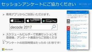 セッションアンケートにご協力ください
 専用アプリからご回答いただけます。
decode 2017
 スケジュールビルダーで受講セッションを
登録後、アンケート画面からご回答くださ
い。
 アンケートの回答時間はたったの 15 秒です!
 