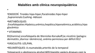 Malalties amb clínica neuropsiquiàtrica
●
●
ENDOCRÍ. Tiroides hipo-hiper,Paratiroides hipo-hiper
,Suprarrenals:Cushing -Adisson
●
METABÒLIQUES
.Encefalopaties:Hipóxica,urémica,hepática,hiponatèmica,acidòtica,hipo
glucèmica
●
VITAMINES
B1(tiamina) encefalopatía de Wernicke-Korsakoff,àc.nicotínic (pelagra:
dermatitis ,diarrea i demència), anèmia perniciosa per déficit B12
●
VASCULITIS: LES,PAN,
●
REUMÀTIQUES: A.reumatoide,arteritis de la temporal
●
 