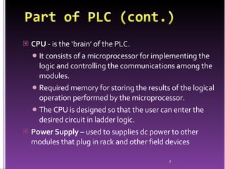 CPU  -  is the ‘brain’ of the PLC .  It consists of a microprocessor for implementing the logic and controlling the communications among the modules.  Required memory for storing the results of the logical operation performed by the microprocessor.  The CPU is designed so that the user can enter the desired circuit in ladder logic .  Power Supply –  used to supplies dc power to other modules that plug in rack and other field devices   