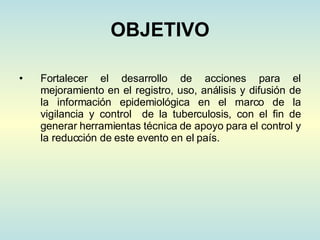 OBJETIVO Fortalecer el desarrollo de acciones para el mejoramiento en el registro, uso, análisis y difusión de la información epidemiológica en el marco de la vigilancia y control  de la tuberculosis, con el fin de generar herramientas técnica de apoyo para el control y la reducción de este evento en el país. 