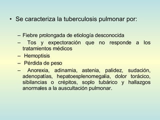 Se caracteriza la tuberculosis pulmonar por:  Fiebre prolongada de etiología desconocida Tos y expectoración que no responde a los tratamientos médicos Hemoptisis Pérdida de peso Anorexia, adinamia, astenia, palidez, sudación, adenopatías, hepatoesplenomegalia, dolor torácico, sibilancias o crépitos, soplo tubárico y hallazgos anormales a la auscultación pulmonar.  