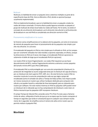 Multicast
Multicast, la habilidad de enviar un paquete único a destinos múltiples es parte de la
especificación base de IPv6. Esto es diferente a IPv4, donde es opcional (aunque
usualmente implementado).
IPv6 no implementa broadcast, que es la habilidad de enviar un paquete a todos los
nodos del enlace conectado. El mismo efecto puede lograrse enviando un paquete al
grupo de multicast de enlace-local todos los nodos (all hosts). Por lo tanto, no existe el
concepto de una dirección de broadcast y así la dirección más alta de la red (la dirección
de broadcast en una red IPv4) es considerada una dirección normal en IPv6.
Procesamiento simplificado en los routers
Se hicieron varias simplificaciones en la cabecera de los paquetes, así como en el proceso
de reenvío de paquetes para hacer el procesamiento de los paquetes más simple y por
ello más eficiente. En concreto:
El encabezado del paquete en IPv6 es más simple que el utilizado en IPv4, así los campos
que son raramente utilizados han sido movidos a opciones separadas; en efecto, aunque
las direcciones en IPv6 son 4 veces más largas, el encabezado IPv6 (sin opciones) es
solamente el doble de largo que el encabezado IPv4 (sin opciones).
Los routers IPv6 no hacen fragmentación. Los nodos IPv6 requieren ya sea hacer
descubrimiento de MTU, realizar fragmentación extremo a extremo o enviar paquetes
del tamaño mínimo MTU para IPv6 (1280 bytes).
El encabezado IPv6 no está protegido por una suma de comprobación (checksum); la
protección de integridad se asume asegurada tanto por el checksum de capa de enlace y
por un checksum de nivel superior (TCP, UDP, etc.). De esta forma los routers IPv6 no
necesitan recalcular la suma de comprobación cada vez que algún campo del
encabezado (como el contador de saltos o Tiempo de Vida) cambia. Esta mejora puede
ser menos necesaria en routers que utilizan hardware dedicado para computar este
cálculo y así pueden hacerlo a velocidad de línea (wirespeed), pero es relevante para
routers por software. Por este motivo mientras en IPv4 los paquetes UDP pueden tener
un checksum de 0, indicando que no hay comprobación de checksum a este nivel, en
IPv6 es necesario que los paquetes UDP incorporen checksum.
El campo Tiempo de Vida de IPv4, conocido como TTL (Time To Live), pasa a llamarse
Límite de saltos, reflejando el hecho de que ya no se espera que los routers computen el
tiempo en segundos que tarda en atravesarlo (que en cualquier caso siempre resulta
menor de 1 segundo). Se simplifica como el número de saltos entre routers que se
permita realizar al paquete IPv6.
Movilidad
 