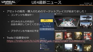 October 13 
Unreal Fest 2014 
UE4最新ニュース 
•アセットの販売・購入のためのマーケットプレイスが始まりました！ 
–コンテンツも増加中！ 
–ぜひみなさんの作品の 出品も検討してみてください！ 
–プラグインも今後対応予定 
•Trelloで投票受付中 https://trello.com/b/x2AEJP0x/ue4-marketplace-submissions  