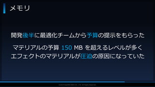 V F X S T U D Y G R O U P©2019 SQUARE ENIX CO., LTD. All Rights Reserved.
メモリ
開発後半に最適化チームから予算の提示をもらった
マテリアルの予算 150 MB を超えるレベルが多く
エフェクトのマテリアルが圧迫の原因になっていた
 