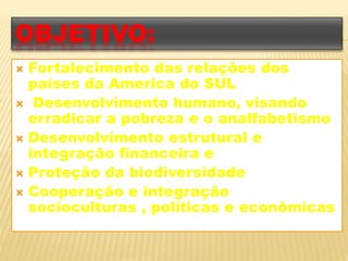 OBJETIVO: 
 Fortalecimento das relações dos 
países da America do SUL 
 Desenvolvimento humano, visando 
erradicar a pobreza e o analfabetismo 
 Desenvolvimento estrutural e 
integração financeira e 
 Proteção da biodiversidade 
 Cooperação e integração 
socioculturas , políticas e econômicas 
 