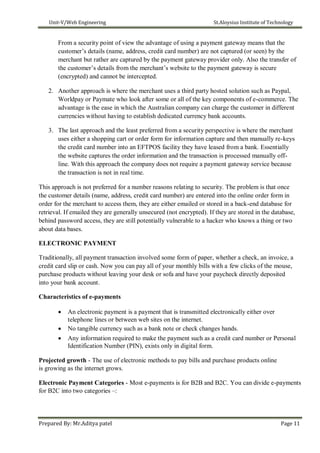 Unit-V/Web Engineering St.Aloysius Institute of Technology
From a security point of view the advantage of using a payment gateway means that the
customer’s details (name, address, credit card number) are not captured (or seen) by the
merchant but rather are captured by the payment gateway provider only. Also the transfer of
the customer’s details from the merchant’s website to the payment gateway is secure
(encrypted) and cannot be intercepted.
2. Another approach is where the merchant uses a third party hosted solution such as Paypal,
Worldpay or Paymate who look after some or all of the key components of e-commerce. The
advantage is the ease in which the Australian company can charge the customer in different
currencies without having to establish dedicated currency bank accounts.
3. The last approach and the least preferred from a security perspective is where the merchant
uses either a shopping cart or order form for information capture and then manually re-keys
the credit card number into an EFTPOS facility they have leased from a bank. Essentially
the website captures the order information and the transaction is processed manually off-
line. With this approach the company does not require a payment gateway service because
the transaction is not in real time.
This approach is not preferred for a number reasons relating to security. The problem is that once
the customer details (name, address, credit card number) are entered into the online order form in
order for the merchant to access them, they are either emailed or stored in a back-end database for
retrieval. If emailed they are generally unsecured (not encrypted). If they are stored in the database,
behind password access, they are still potentially vulnerable to a hacker who knows a thing or two
about data bases.
ELECTRONIC PAYMENT
Traditionally, all payment transaction involved some form of paper, whether a check, an invoice, a
credit card slip or cash. Now you can pay all of your monthly bills with a few clicks of the mouse,
purchase products without leaving your desk or sofa and have your paycheck directly deposited
into your bank account.
Characteristics of e-payments
 An electronic payment is a payment that is transmitted electronically either over
telephone lines or between web sites on the internet.
 No tangible currency such as a bank note or check changes hands.
 Any information required to make the payment such as a credit card number or Personal
Identification Number (PIN), exists only in digital form.
Projected growth - The use of electronic methods to pay bills and purchase products online
is growing as the internet grows.
Electronic Payment Categories - Most e-payments is for B2B and B2C. You can divide e-payments
for B2C into two categories –:
Prepared By: Mr.Aditya patel Page 11
 